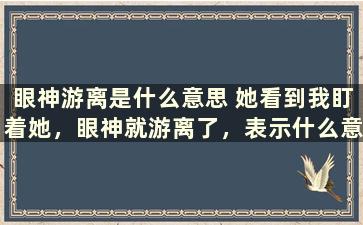 眼神游离是什么意思 她看到我盯着她，眼神就游离了，表示什么意思要仔细